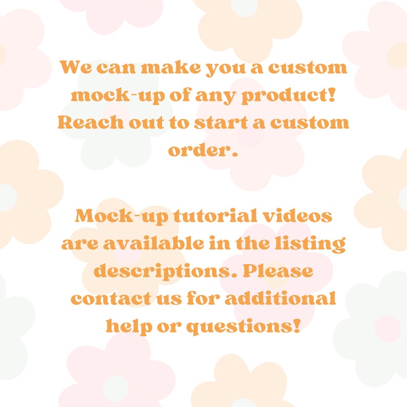 May include: Text on a white background with a floral pattern. The text reads: "We can make you a custom mock-up of any product! Reach out to start a custom order. Mock-up tutorial videos are available in the listing descriptions. Please contact us for additional help or questions!"
