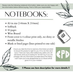 May include: A5 size notebook with a softback cover, 50 pages, and wire binding. The front cover is printed in four colors and has a blank or lined interior. The text on the image reads "NOTEBOOKS: A5 in size (148mm X 210mm) Softback 50 pages Wire Bound Front cover is 4 colour print only, no shiny or metallic finishes Blank or lined pages (lines printed to one side) Ensure you take the time to read any information provided to ensure this product is right for you. If it is not, then don't worry! There are many other brilliant Etsy sellers who will sell exactly what you're looking for! DO NOT buy if you are unhappy with any information provided about this listing - I don't want you to be disappointed as no refund will be given if it is your mistake! !! Please see item description for more details !!"