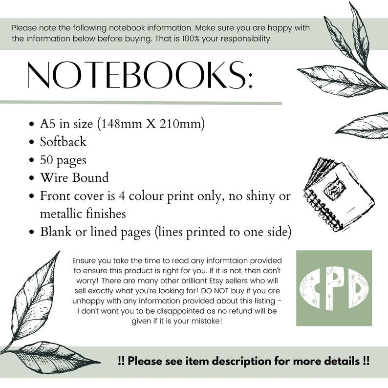 May include: A5 size notebook with a softback cover, 50 pages, and wire binding. The front cover is printed in four colors and has a blank or lined interior. The text on the image reads "NOTEBOOKS: A5 in size (148mm X 210mm) Softback 50 pages Wire Bound Front cover is 4 colour print only, no shiny or metallic finishes Blank or lined pages (lines printed to one side) Ensure you take the time to read any information provided to ensure this product is right for you. If it is not, then don't worry! There are many other brilliant Etsy sellers who will sell exactly what you're looking for! DO NOT buy if you are unhappy with any information provided about this listing - I don't want you to be disappointed as no refund will be given if it is your mistake! !! Please see item description for more details !!"