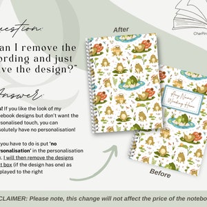 May include: Two images of a notebook with a frog and mushroom design. The image on the left shows the design without any text. The image on the right shows the design with a text box that says "Any Name/Wording Here". The text below the images says "Question: "Can I remove the wording and just have the design?" Answer: Yes! If you like the look of my notebook designs but don't want the personalised touch, you can absolutely have no personalisation! All you have to do is put 'no personalisation' in the personalisation box. I will then remove the designs text box (if the design has one) as displayed to the right. DISCLAIMER: Please note, this change will not affect the price of the notebooks."