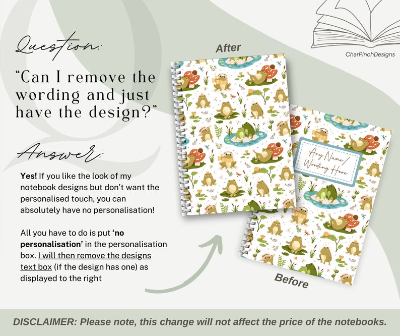 May include: Two images of a notebook with a frog and mushroom design. The image on the left shows the design without any text. The image on the right shows the design with a text box that says "Any Name/Wording Here". The text below the images says "Question: "Can I remove the wording and just have the design?" Answer: Yes! If you like the look of my notebook designs but don't want the personalised touch, you can absolutely have no personalisation! All you have to do is put 'no personalisation' in the personalisation box. I will then remove the designs text box (if the design has one) as displayed to the right. DISCLAIMER: Please note, this change will not affect the price of the notebooks."