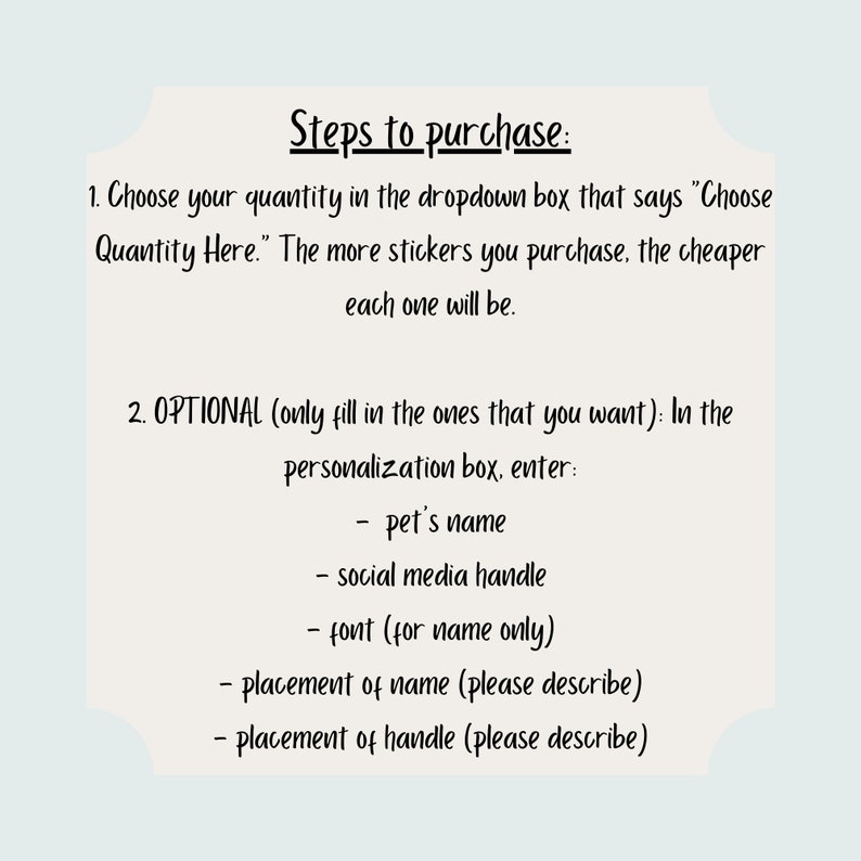 May include: A white card with black text outlining the steps to purchase personalized stickers. The text includes instructions on how to choose the quantity of stickers and how to personalize them with a pet's name, social media handle, font, and placement.