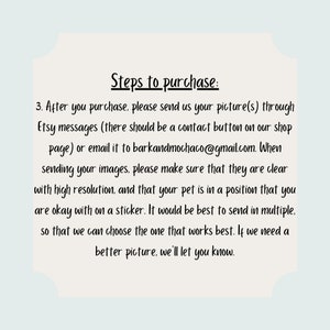 May include: Steps to purchase a custom pet portrait sticker. After purchasing, send a clear picture of your pet to the Etsy shop or email address provided. The image should be high resolution and show your pet in a position you are comfortable with on a sticker. Multiple images are recommended so the seller can choose the best one.
