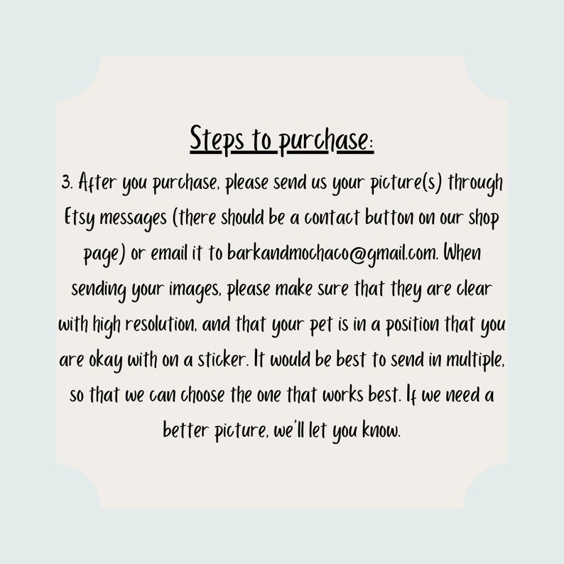 May include: Steps to purchase a custom pet portrait sticker. After purchasing, send a clear picture of your pet to the Etsy shop or email address provided. The image should be high resolution and show your pet in a position you are comfortable with on a sticker. Multiple images are recommended so the seller can choose the best one.