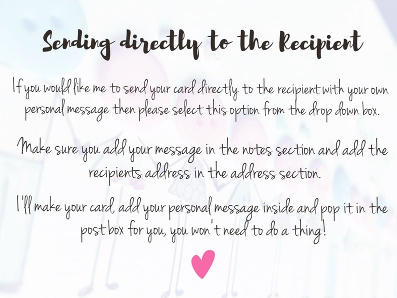 May include: Text on a white background with pink hearts. The text reads: "Sending directly to the Recipient. If you would like me to send your card directly to the recipient with your own personal message then please select this option from the drop down box. Make sure you add your message in the notes section and add the recipients address in the address section. I'll make your card, add your personal message inside and pop it in the post box for you, you won't need to do a thing!"