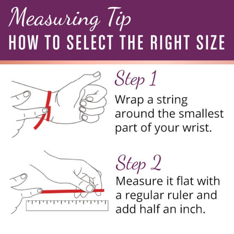 May include: Illustration showing how to measure your wrist for a bracelet. Step 1: Wrap a string around the smallest part of your wrist. Step 2: Measure the string with a ruler and add half an inch.