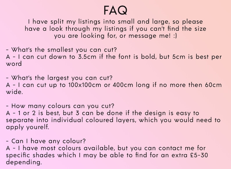 May include: FAQ about custom cutting services.  The text explains that the seller offers custom cuts in small and large sizes.  The seller can cut down to 3.5 cm if the font is bold, but 5 cm is best per word.  The largest cut is 100 x 100 cm or 400 cm long.  The seller can cut up to 3 colors, but 1 or 2 is best.  The seller offers most colors, but can find specific shades for an extra &pound;5-30.