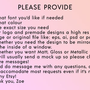 May include: A pink background with black text that reads "PLEASE PROVIDE" followed by a list of questions to ask when ordering a custom design. The questions include: What font you'd like if needed, What colour, The exact size you need, For logo and premade designs a high res image or original file like: eps, ai, psd or pdf, Whether you need the design to be mirrored for the inside of a window, Whether you want Matt, Gloss or Metallic vinyl, I will usually send a mock up so please check you're messages, And do message me with any questions, as I can accomodate most requests even if it's not on my Etsy! Thank you, Zoe.