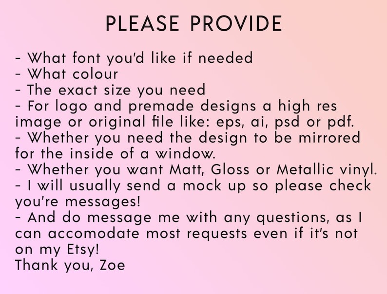 May include: A pink background with black text that reads "PLEASE PROVIDE" followed by a list of questions to ask when ordering a custom design. The questions include: What font you'd like if needed, What colour, The exact size you need, For logo and premade designs a high res image or original file like: eps, ai, psd or pdf, Whether you need the design to be mirrored for the inside of a window, Whether you want Matt, Gloss or Metallic vinyl, I will usually send a mock up so please check you're messages, And do message me with any questions, as I can accomodate most requests even if it's not on my Etsy! Thank you, Zoe.