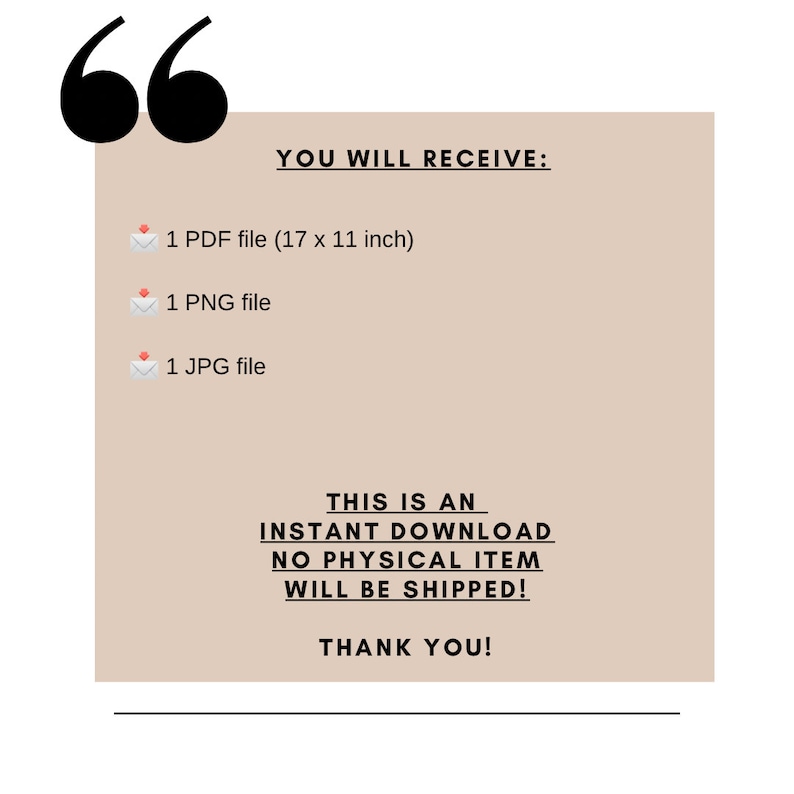 May include: A beige digital download announcement with the text "YOU WILL RECEIVE:" followed by a list of digital files: 1 PDF file (17 x 11 inches), 1 PNG file, and 1 JPG file. The text "THIS IS AN INSTANT DOWNLOAD NO PHYSICAL ITEM WILL BE SHIPPED! THANK YOU!" is also included.
