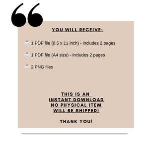 May include: A beige rectangle with black text that says "YOU WILL RECEIVE:" followed by a list of digital files: 1 PDF file (8.5 x 11 inches) - includes 2 pages, 1 PDF file (A4 size) - includes 2 pages, and 2 PNG files. The text "THIS IS AN INSTANT DOWNLOAD NO PHYSICAL ITEM WILL BE SHIPPED! THANK YOU!" is also included in black text.