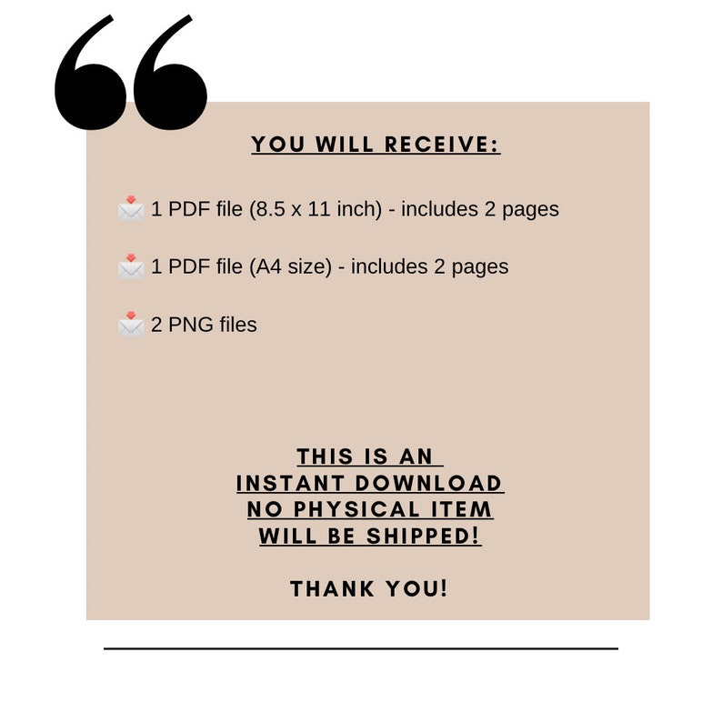 May include: A beige rectangle with black text that says "YOU WILL RECEIVE:" followed by a list of digital files: 1 PDF file (8.5 x 11 inches) - includes 2 pages, 1 PDF file (A4 size) - includes 2 pages, and 2 PNG files. The text "THIS IS AN INSTANT DOWNLOAD NO PHYSICAL ITEM WILL BE SHIPPED! THANK YOU!" is also included in black text.