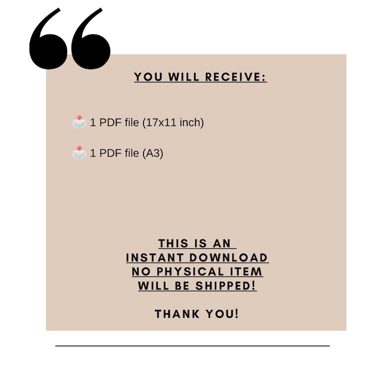 May include: A beige rectangle with rounded corners and black text that reads "YOU WILL RECEIVE:" followed by two lines of text: "1 PDF file (17x11 inch)" and "1 PDF file (A3)". Below the text is a black line and more text that reads "THIS IS AN INSTANT DOWNLOAD NO PHYSICAL ITEM WILL BE SHIPPED! THANK YOU!"