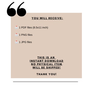 May include: A beige rectangle with black text that says "YOU WILL RECEIVE:" followed by a list of file types: 1 PDF files (8.5x11 inch), 1 PNG files, 1 JPG files. The text "THIS IS AN INSTANT DOWNLOAD NO PHYSICAL ITEM WILL BE SHIPPED! THANK YOU!" is also included.