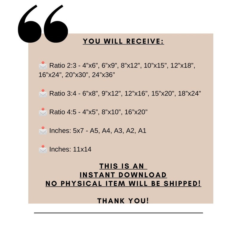 May include: A beige background with the text "YOU WILL RECEIVE:" followed by a list of printable sizes for digital downloads in inches and ratios. The text "THIS IS AN INSTANT DOWNLOAD NO PHYSICAL ITEM WILL BE SHIPPED! THANK YOU!" is at the bottom of the image.