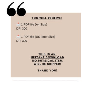 May include: A beige background with black text that reads "YOU WILL RECEIVE:" followed by two lines of text: "1 PDF file (A4 Size) DPI 300" and "1 PDF file (US letter Size) DPI 300". The text "THIS IS AN INSTANT DOWNLOAD NO PHYSICAL ITEM WILL BE SHIPPED!" is in black text on a beige background. The text "THANK YOU!" is in black text on a beige background.