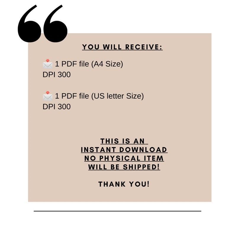 May include: A beige background with black text that reads "YOU WILL RECEIVE:" followed by two lines of text: "1 PDF file (A4 Size) DPI 300" and "1 PDF file (US letter Size) DPI 300". The text "THIS IS AN INSTANT DOWNLOAD NO PHYSICAL ITEM WILL BE SHIPPED!" is in black text on a beige background. The text "THANK YOU!" is in black text on a beige background.
