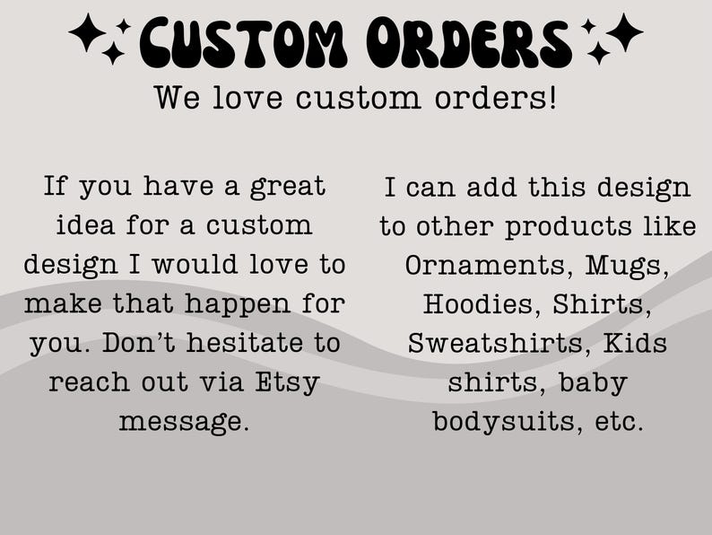 May include: Text on a gray background with a wavy pattern. The text reads "++CUSTOM ORDERS++ We love custom orders! If you have a great idea for a custom design I would love to make that happen for you. Don't hesitate to reach out via Etsy message. I can add this design to other products like Ornaments, Mugs, Hoodies, Shirts, Sweatshirts, Kids shirts, baby bodysuits, etc."
