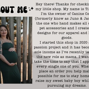 May include: A pregnant woman in a dark green dress stands in front of a wooden fence. The text "ABOUT ME" is at the top of the image. The text below reads "Hey there! Thanks for checking out my little shop. My name is Tiffany, I'm the owner of Canine Coast (formerly know as Juno & Jade) I'm the one who hand makes all of our pet accessories and I create the designs for our apparel and home goods. I started this shop in 2020 as a passion project and it has become my sole income as I've recently taken on the new role as mama. I wanted to take the time to say that I appreciate every single one of you. When you place an order you help make it possible for me to stay home and raise my sweet baby boy while also pursuing my dreams."