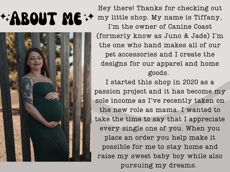 May include: A pregnant woman in a dark green dress stands in front of a wooden fence. The text "ABOUT ME" is at the top of the image. The text below reads "Hey there! Thanks for checking out my little shop. My name is Tiffany, I'm the owner of Canine Coast (formerly know as Juno & Jade) I'm the one who hand makes all of our pet accessories and I create the designs for our apparel and home goods. I started this shop in 2020 as a passion project and it has become my sole income as I've recently taken on the new role as mama. I wanted to take the time to say that I appreciate every single one of you. When you place an order you help make it possible for me to stay home and raise my sweet baby boy while also pursuing my dreams."