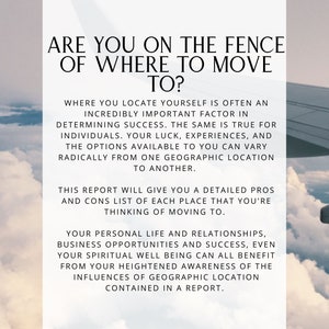 May include: Text overlay on a photo of clouds and a plane wing. The text reads: "Are you on the fence of where to move to? Where you locate yourself is often an incredibly important factor in determining success. The same is true for individuals. Your luck, experiences, and the options available to you can vary radically from one geographic location to another. This report will give you a detailed pros and cons list of each place that you're thinking of moving to. Your personal life and relationships, business opportunities and success, even your spiritual well being can all benefit from your heightened awareness of the influences of geographic location contained in a report."
