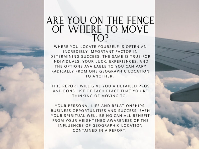 May include: Text overlay on a photo of clouds and a plane wing. The text reads: "Are you on the fence of where to move to? Where you locate yourself is often an incredibly important factor in determining success. The same is true for individuals. Your luck, experiences, and the options available to you can vary radically from one geographic location to another. This report will give you a detailed pros and cons list of each place that you're thinking of moving to. Your personal life and relationships, business opportunities and success, even your spiritual well being can all benefit from your heightened awareness of the influences of geographic location contained in a report."