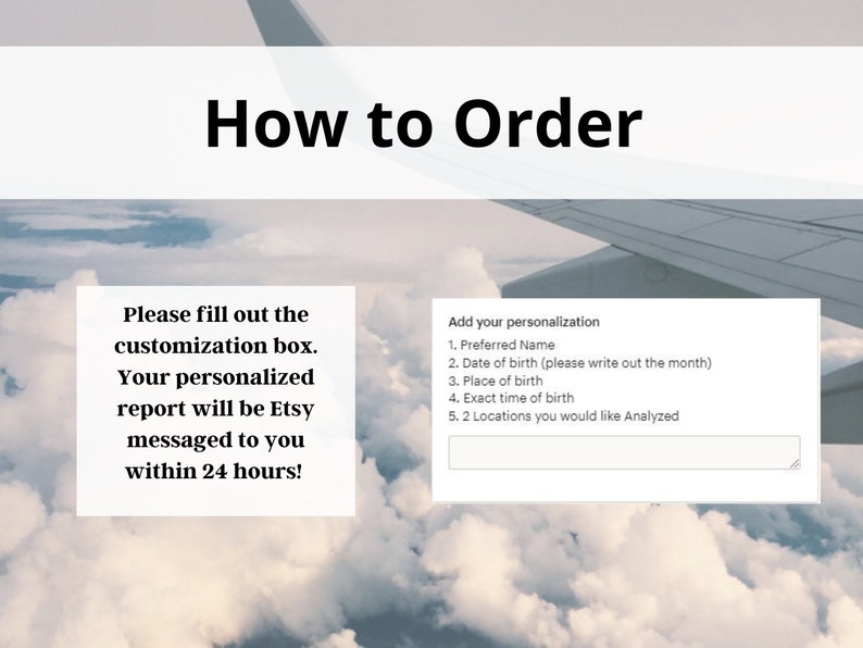 May include: How to Order: A white text box with the instructions to fill out the customization box. A second white text box with the heading "Add your personalization" and a list of five items to personalize: Preferred Name, Date of birth, Place of birth, Exact time of birth, and 2 Locations you would like Analysed. The image is a photo of a cloudy sky with an aeroplane wing in the background.