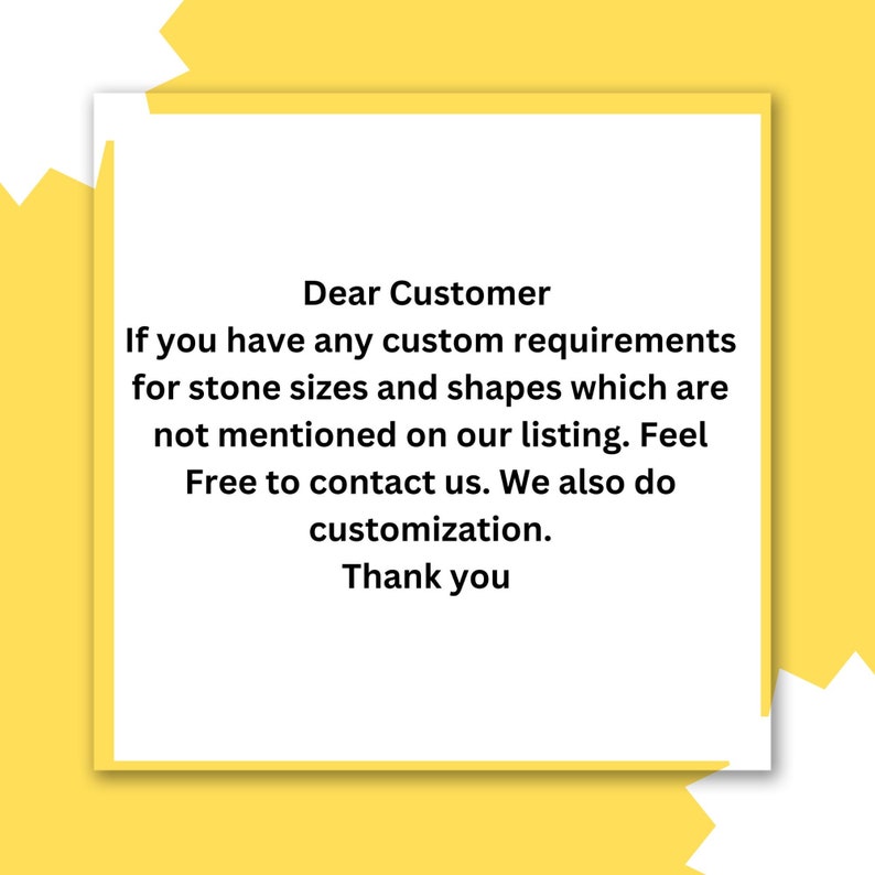 May include: A white text box with a black border on a yellow background. The text reads: "Dear Customer If you have any custom requirements for stone sizes and shapes which are not mentioned on our listing. Feel Free to contact us. We also do customization. Thank you"