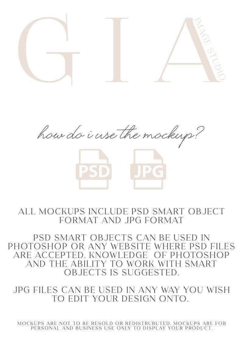 May include: A white text graphic on a light beige background with the text "GIA" in large letters at the top. The text "how do i use the mockup?" is below the graphic. Two icons are below the text, one labeled "PSD" and the other labeled "JPG". The text below the icons reads "ALL MOCKUPS INCLUDE PSD SMART OBJECT FORMAT AND JPG FORMAT. PSD SMART OBJECTS CAN BE USED IN PHOTOSHOP OR ANY WEBSITE WHERE PSD FILES ARE ACCEPTED. KNOWLEDGE OF PHOTOSHOP AND THE ABILITY TO WORK WITH SMART OBJECTS IS SUGGESTED. JPG FILES CAN BE USED IN ANY WAY YOU WISH TO EDIT YOUR DESIGN ONTO. MOCKUPS ARE NOT TO BE RESOLD OR REDISTRUBUTED. MOCKUPS ARE FOR PERSONAL AND BUSINESS USE ONLY TO DISPLAY YOUR PRODUCT."