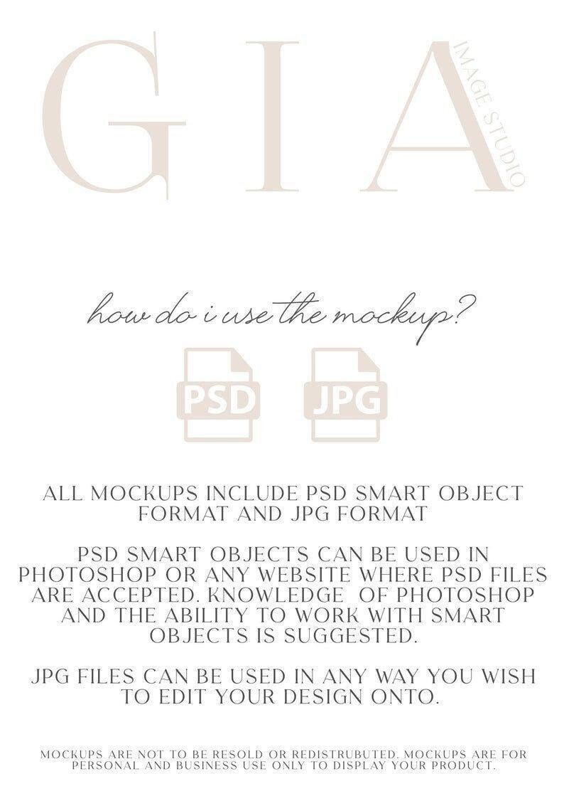 May include: A graphic with the text "GIA" in large, white letters. The text "how do i use the mockup?" is written in black cursive script. Two icons are shown, one labeled "PSD" and the other labeled "JPG". The text below the icons reads "ALL MOCKUPS INCLUDE PSD SMART OBJECT FORMAT AND JPG FORMAT. PSD SMART OBJECTS CAN BE USED IN PHOTOSHOP OR ANY WEBSITE WHERE PSD FILES ARE ACCEPTED. KNOWLEDGE OF PHOTOSHOP AND THE ABILITY TO WORK WITH SMART OBJECTS IS SUGGESTED. JPG FILES CAN BE USED IN ANY WAY YOU WISH TO EDIT YOUR DESIGN ONTO. MOCKUPS ARE NOT TO BE RESOLD OR REDISTRUBUTED. MOCKUPS ARE FOR PERSONAL AND BUSINESS USE ONLY TO DISPLAY YOUR PRODUCT."