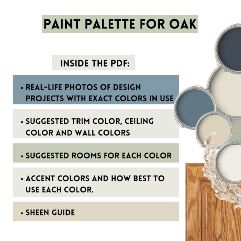 May include: A paint palette for oak wood featuring a variety of paint colors in paint cans. The colors include a light blue, a medium blue, a light beige, a darker beige, and a light green. The text "PAINT PALETTE FOR OAK" is at the top of the image. The text "INSIDE THE PDF" is below the title. The text below "INSIDE THE PDF" includes a list of the contents of the PDF: "REAL-LIFE PHOTOS OF DESIGN PROJECTS WITH EXACT COLORS IN USE", "SUGGESTED TRIM COLOR, CEILING COLOR AND WALL COLORS", "SUGGESTED ROOMS FOR EACH COLOR", "ACCENT COLORS AND HOW BEST TO USE EACH COLOR", and "SHEEN GUIDE".