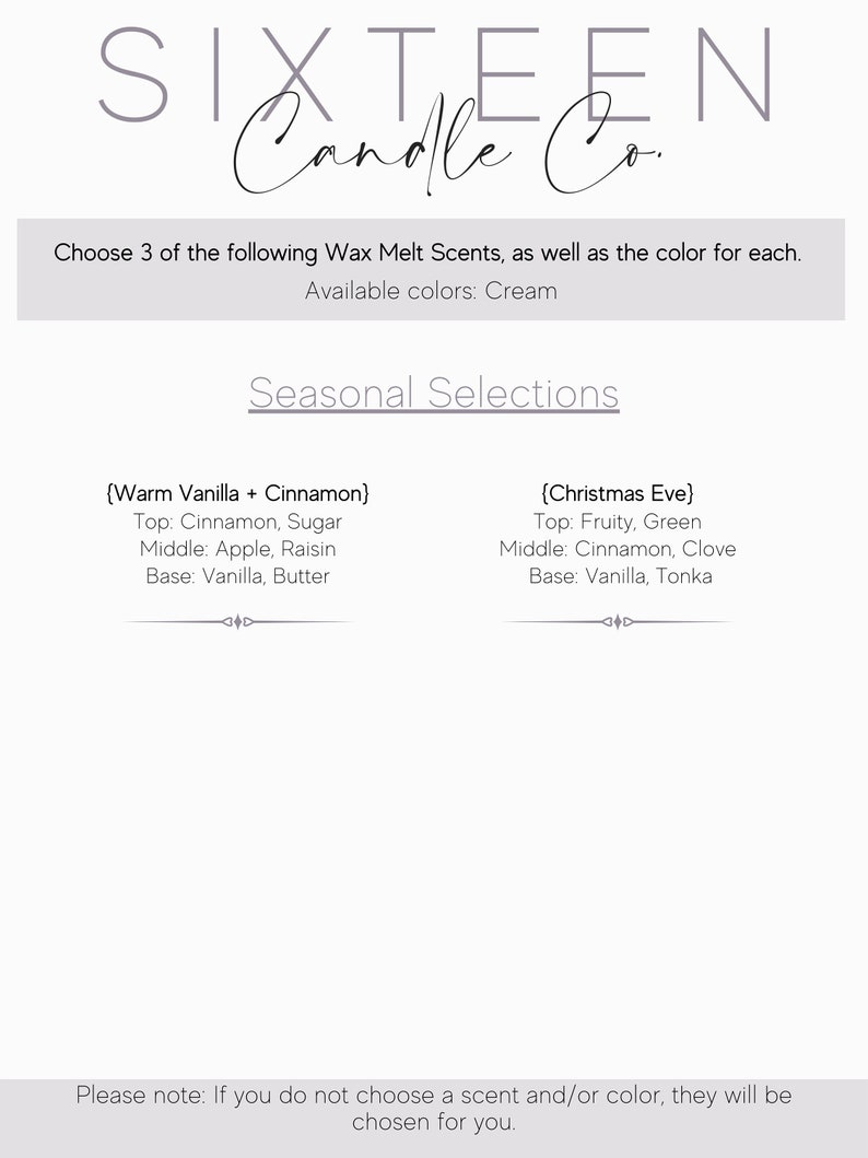 May include: A white text graphic with the words "SIXTEEN Candle Co." and the text "Choose 3 of the following Wax Melt Scents, as well as the color for each. Available colors: Cream Seasonal Selections (Warm Vanilla + Cinnamon) Top: Cinnamon, Sugar Middle: Apple, Raisin Base: Vanilla, Butter (Christmas Eve) Top: Fruity, Green Middle: Cinnamon, Clove Base: Vanilla, Tonka Please note: If you do not choose a scent and/or color, they will be chosen for you."