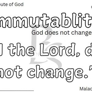 May include: Black and white printable coloring page with the words "Immutability" and "God does not change."  The Bible verse "I the Lord, do not change." is also included with the reference Malachi 3:6.