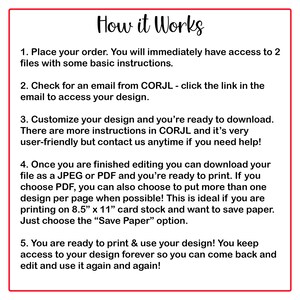 May include: A white background with red text outlining the steps on how to use a design service. The text reads: "How it Works" 1. Place your order. You will immediately have access to 2 files with some basic instructions. 2. Check for an email from CORJL - click the link in the email to access your design. 3. Customize your design and you're ready to download. There are more instructions in CORJL and it's very user-friendly but contact us anytime if you need help! 4. Once you are finished editing you can download your file as a JPEG or PDF and you're ready to print. If you choose PDF, you can also choose to put more than one design per page when possible! This is ideal if you are printing on 8.5" x 11" card stock and want to save paper. Just choose the "Save Paper" option. 5. You are ready to print & use your design! You keep access to your design forever so you can come back and edit and use it again and again!"