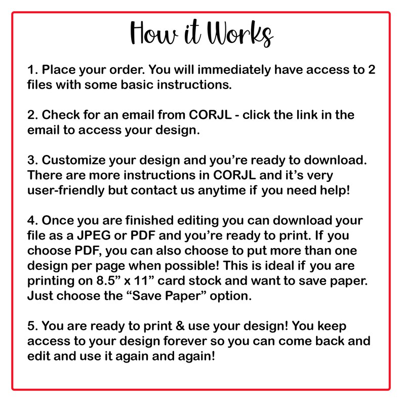 May include: A white background with red text outlining the steps on how to use a design service. The text reads: "How it Works" 1. Place your order. You will immediately have access to 2 files with some basic instructions. 2. Check for an email from CORJL - click the link in the email to access your design. 3. Customize your design and you're ready to download. There are more instructions in CORJL and it's very user-friendly but contact us anytime if you need help! 4. Once you are finished editing you can download your file as a JPEG or PDF and you're ready to print. If you choose PDF, you can also choose to put more than one design per page when possible! This is ideal if you are printing on 8.5" x 11" card stock and want to save paper. Just choose the "Save Paper" option. 5. You are ready to print & use your design! You keep access to your design forever so you can come back and edit and use it again and again!"
