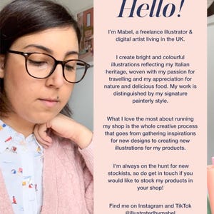 May include: A woman with glasses is sitting at a desk and working on a drawing. She is wearing a pink cardigan and a white shirt with a floral pattern. The text on the page reads "Hello! I'm Mabel, a freelance illustrator & digital artist living in the UK. I create bright and colourful illustrations reflecting my Italian heritage, woven with my passion for travelling and my appreciation for nature and delicious food. My work is distinguished by my signature painterly style. What I love the most about running my shop is the whole creative process that goes from gathering inspirations for new designs to creating new illustrations for my products. I'm always on the hunt for new stockists, so do get in touch if you would like to stock my products in your shop! Find me on Instagram and Tik Tok @illustratedbymabel"