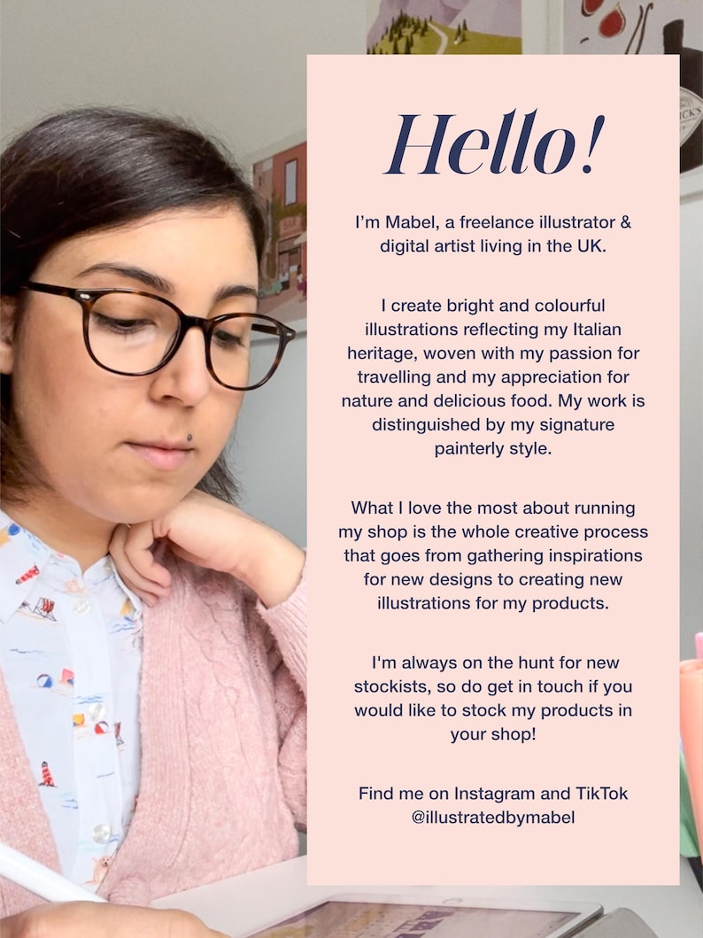 May include: A woman with glasses is sitting at a desk and working on a drawing. She is wearing a pink cardigan and a white shirt with a floral pattern. The text on the page reads "Hello! I'm Mabel, a freelance illustrator & digital artist living in the UK. I create bright and colourful illustrations reflecting my Italian heritage, woven with my passion for travelling and my appreciation for nature and delicious food. My work is distinguished by my signature painterly style. What I love the most about running my shop is the whole creative process that goes from gathering inspirations for new designs to creating new illustrations for my products. I'm always on the hunt for new stockists, so do get in touch if you would like to stock my products in your shop! Find me on Instagram and Tik Tok @illustratedbymabel"