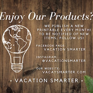 May include: A white lightbulb with a globe inside, on a wood background. The text "Enjoy Our Products?" is at the top of the image. The text "WE PUBLISH A NEW PRINTABLE EVERY MONTH! TO BE NOTIFIED OF NEW ITEMS, FOLLOW US!" is below the lightbulb. The text "FACEBOOK PAGE: VACATION SMARTER" is below the previous text. The text "INSTAGRAM: @VACATIONSMARTER" is below the previous text. The text "OUR WEBSITE: VACAYSMARTER.COM" is below the previous text. The text "&bull; VACATION SMARTER &bull;" is at the bottom of the image.