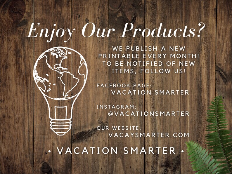May include: A white lightbulb with a globe inside, on a wood background. The text "Enjoy Our Products?" is at the top of the image. The text "WE PUBLISH A NEW PRINTABLE EVERY MONTH! TO BE NOTIFIED OF NEW ITEMS, FOLLOW US!" is below the lightbulb. The text "FACEBOOK PAGE: VACATION SMARTER" is below the previous text. The text "INSTAGRAM: @VACATIONSMARTER" is below the previous text. The text "OUR WEBSITE: VACAYSMARTER.COM" is below the previous text. The text "&bull; VACATION SMARTER &bull;" is at the bottom of the image.