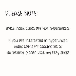 May include: Text on a white background that reads: "PLEASE NOTE: These index cards are NOT hyperlinked. If you are interested in hyperlinked index cards for Goodnotes or Notability, please visit my Etsy Shop!"