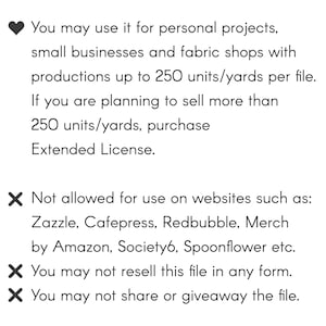 May include: Text outlining the terms of use for a digital file. You may use it for personal projects, small businesses and fabric shops with productions up to 250 units/yards per file. If you are planning to sell more than 250 units/yards, purchase Extended License. Not allowed for use on websites such as: Zazzle, Cafepress, Redbubble, Merch by Amazon, Society6, Spoonflower etc. You may not resell this file in any form. You may not share or giveaway the file.