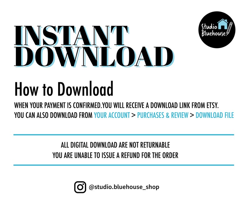 May include: A white background with black text that reads "INSTANT DOWNLOAD" in large bold letters. Below the text is a black line and the text "How to Download" in black. Below that is the text "WHEN YOUR PAYMENT IS CONFIRMED. YOU WILL RECEIVE A DOWNLOAD LINK FROM ETSY. YOU CAN ALSO DOWNLOAD FROM YOUR ACCOUNT > PURCHASES & REVIEW > DOWNLOAD FILE" in black. Below that is another black line and the text "ALL DIGITAL DOWNLOAD ARE NOT RETURNABLE YOU ARE UNABLE TO ISSUE A REFUND FOR THE ORDER" in black. Below that is a black line and the text "@studio.bluehouse_shop" in black.