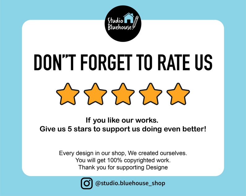 May include: A white card with black text that reads "DON'T FORGET TO RATE US" with five yellow stars below the text. The text below the stars reads "If you like our works. Give us 5 stars to support us doing even better!"  The text below that reads "Every design in our shop, We created ourselves. You will get 100% copyrighted work. Thank you for supporting Designe" and a social media icon with the text "@studio.bluehouse_shop".