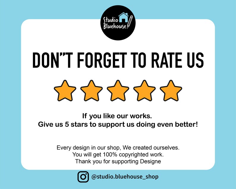 May include: A white card with black text that reads "DON'T FORGET TO RATE US" with five yellow stars below the text. The text below the stars reads "If you like our works. Give us 5 stars to support us doing even better!"  The text below that reads "Every design in our shop, We created ourselves. You will get 100% copyrighted work. Thank you for supporting Designe" and a social media icon with the text "@studio.bluehouse_shop".