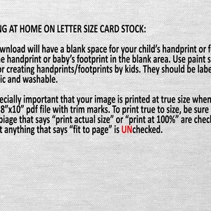 May include: Text on a white background with instructions for printing a printable at home on letter size card stock. The text explains that the printable has a blank space for a child's handprint or footprint. It also explains that the printable should be printed at true size using the 8"x10" PDF file with trim marks. The text also explains that the "print actual size" or "print at 100%" options should be checked and the "fit to page" option should be unchecked.