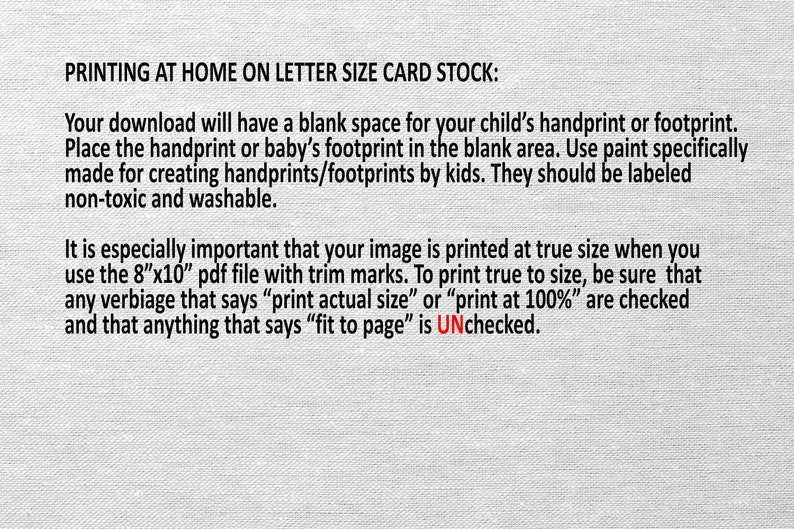 May include: Text on a white background with instructions for printing a printable at home on letter size card stock. The text explains that the printable has a blank space for a child's handprint or footprint. It also explains that the printable should be printed at true size using the 8"x10" PDF file with trim marks. The text also explains that the "print actual size" or "print at 100%" options should be checked and the "fit to page" option should be unchecked.