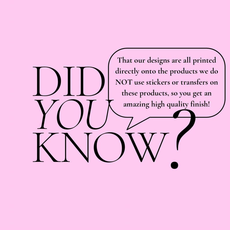 May include: A pink background with the words "DID YOU KNOW?" in black. A speech bubble contains the text: "That our designs are all printed directly onto the products we do NOT use stickers or transfers on these products, so you get an amazing high quality finish!"