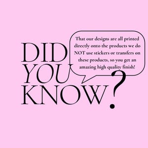 May include: A pink background with the words "DID YOU KNOW?" in black. A speech bubble contains the text: "That our designs are all printed directly onto the products we do NOT use stickers or transfers on these products, so you get an amazing high quality finish!"
