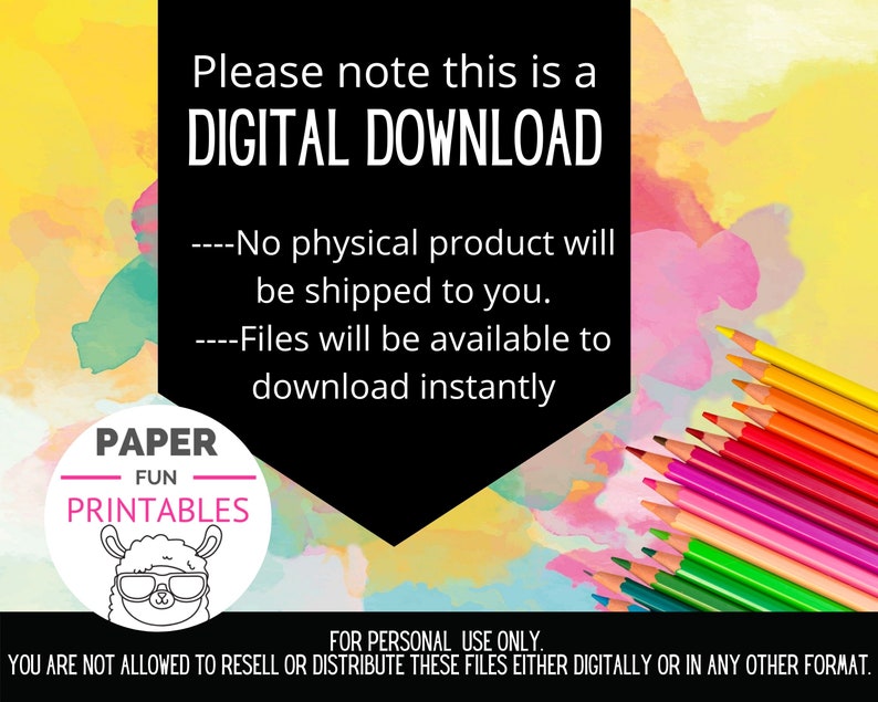 May include: A digital download graphic with a colorful watercolor background and a black text box. The text box says "Please note this is a DIGITAL DOWNLOAD. ----No physical product will be shipped to you. ----Files will be available to download instantly."  Below the text box is a circle with the text "PAPER FUN PRINTABLES" and a cartoon llama wearing sunglasses. The graphic also includes a row of colored pencils.