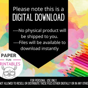 May include: A digital download graphic with a black background and colorful watercolor background. The text reads "Please note this is a DIGITAL DOWNLOAD. ---No physical product will be shipped to you. ---Files will be available to download instantly. PAPER FUN PRINTABLES. FOR PERSONAL USE ONLY. YOU ARE NOT ALLOWED TO RESELL OR DISTRIBUTE THESE FILES EITHER DIGITALLY OR IN ANY OTHER FORMAT."